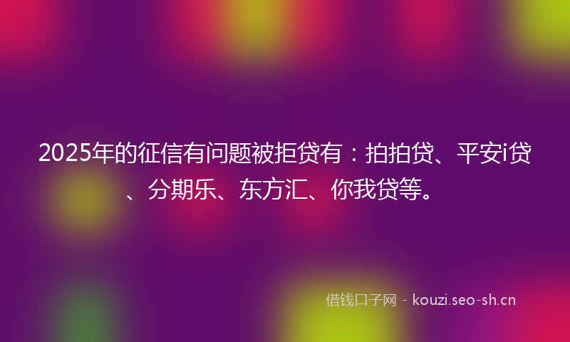 2025年的征信有问题被拒贷有：拍拍贷、平安i贷、分期乐、东方汇、你我贷等。