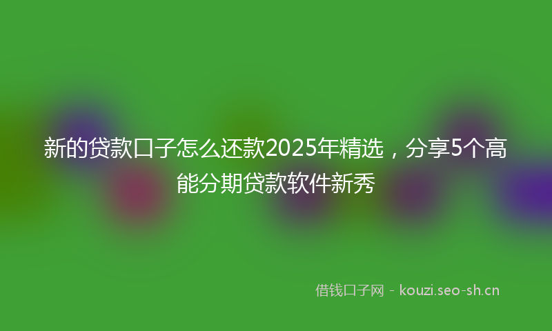 新的贷款口子怎么还款2025年精选，分享5个高能分期贷款软件新秀