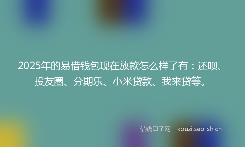 2025年的易借钱包现在放款怎么样了有：还呗、投友圈、分期乐、小米贷款、我来贷等。