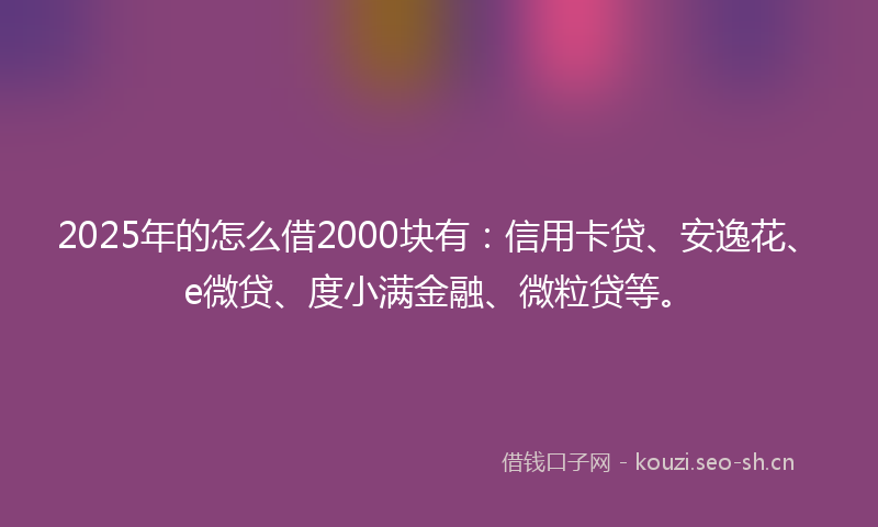 2025年的怎么借2000块有：信用卡贷、安逸花、e微贷、度小满金融、微粒贷等。
