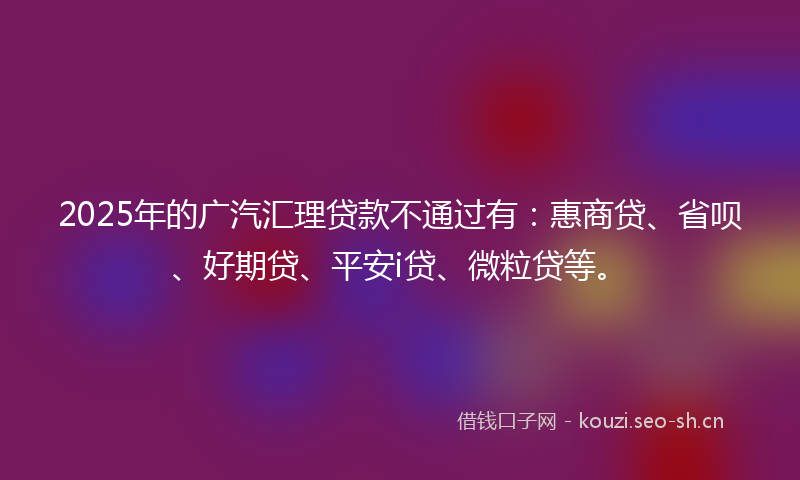 2025年的广汽汇理贷款不通过有：惠商贷、省呗、好期贷、平安i贷、微粒贷等。