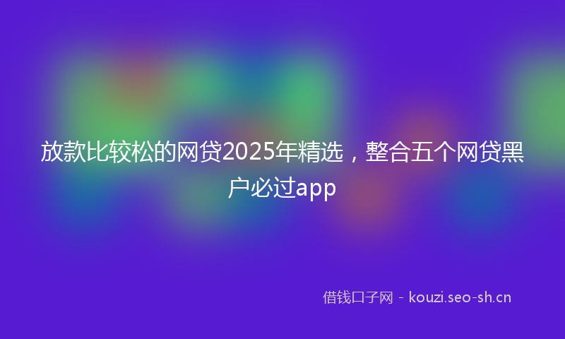 放款比较松的网贷2025年精选，整合五个网贷黑户必过app