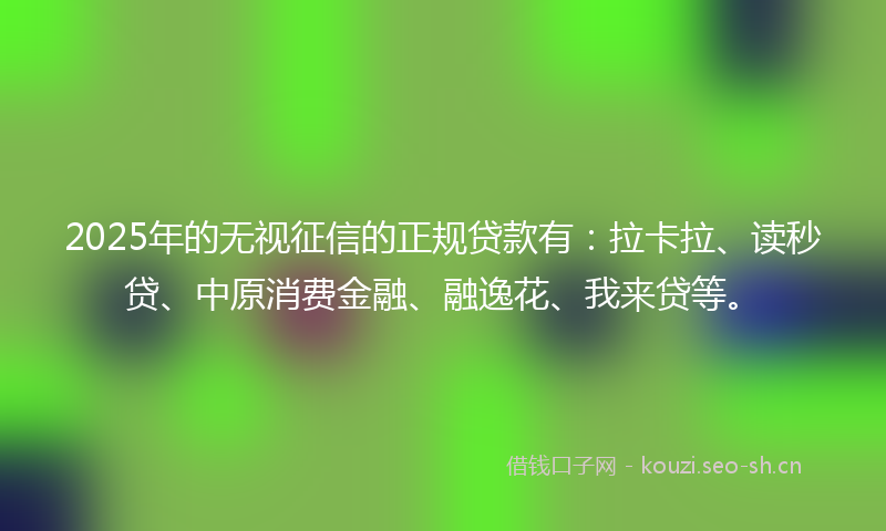 2025年的无视征信的正规贷款有：拉卡拉、读秒贷、中原消费金融、融逸花、我来贷等。