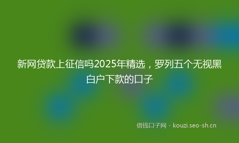 新网贷款上征信吗2025年精选，罗列五个无视黑白户下款的口子