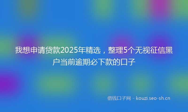 我想申请贷款2025年精选，整理5个无视征信黑户当前逾期必下款的口子