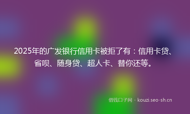2025年的广发银行信用卡被拒了有：信用卡贷、省呗、随身贷、超人卡、替你还等。