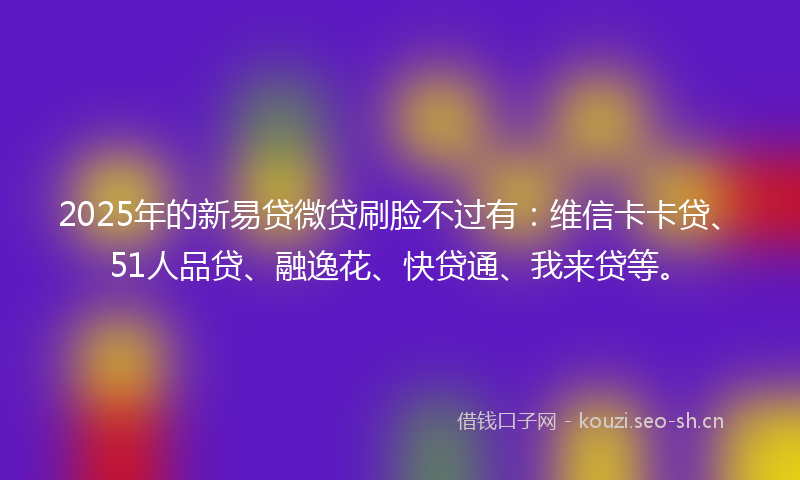 2025年的新易贷微贷刷脸不过有：维信卡卡贷、51人品贷、融逸花、快贷通、我来贷等。