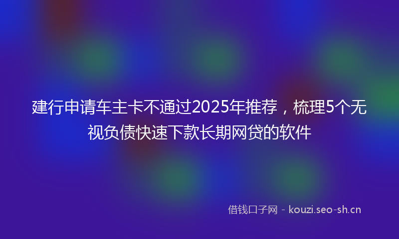 建行申请车主卡不通过2025年推荐，梳理5个无视负债快速下款长期网贷的软件