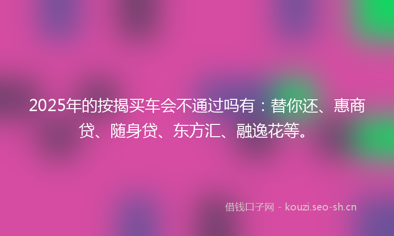 2025年的按揭买车会不通过吗有：替你还、惠商贷、随身贷、东方汇、融逸花等。