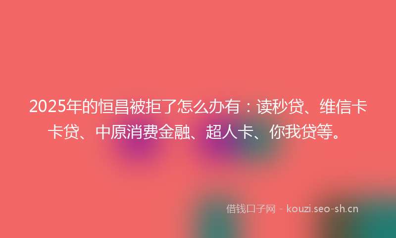 2025年的恒昌被拒了怎么办有:读秒贷、维信卡卡贷、中原消费金融、超人卡、你我贷等。