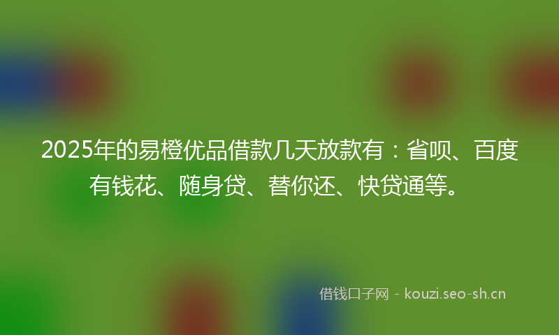 2025年的易橙优品借款几天放款有：省呗、百度有钱花、随身贷、替你还、快贷通等。