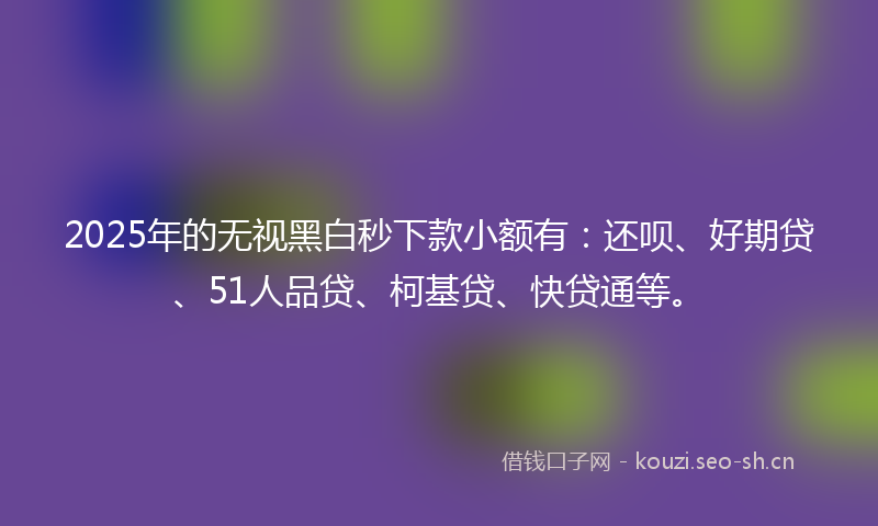 2025年的无视黑白秒下款小额有：还呗、好期贷、51人品贷、柯基贷、快贷通等。