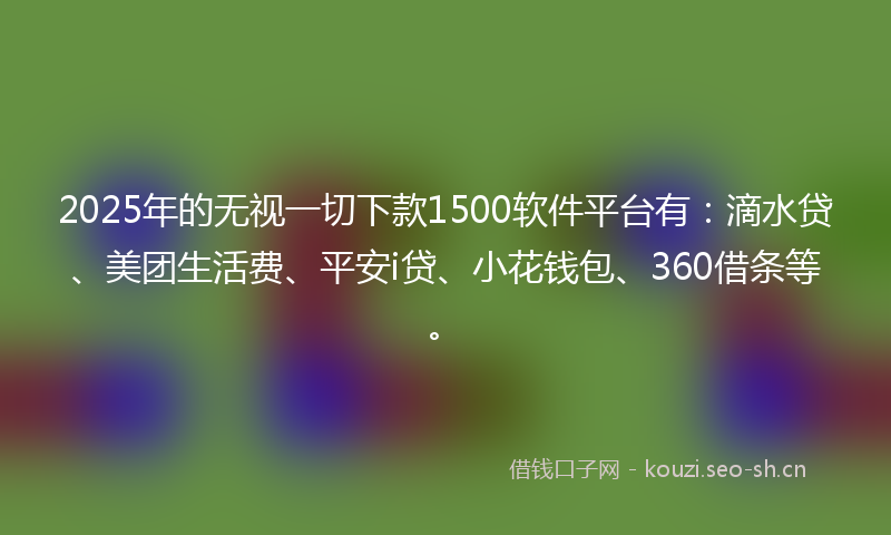 2025年的无视一切下款1500软件平台有：滴水贷、美团生活费、平安i贷、小花钱包、360借条等。