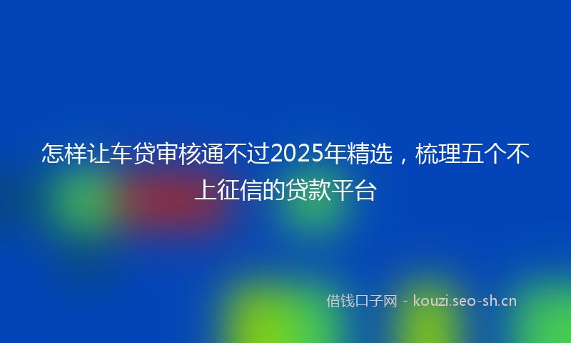 怎样让车贷审核通不过2025年精选，梳理五个不上征信的贷款平台
