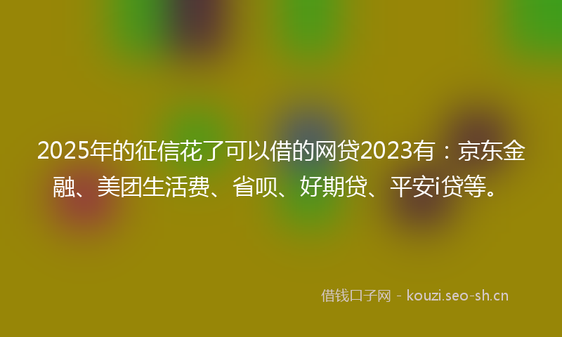2025年的征信花了可以借的网贷2023有：京东金融、美团生活费、省呗、好期贷、平安i贷等。