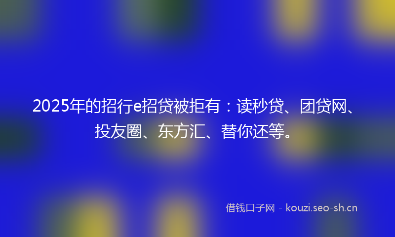 2025年的招行e招贷被拒有：读秒贷、团贷网、投友圈、东方汇、替你还等。