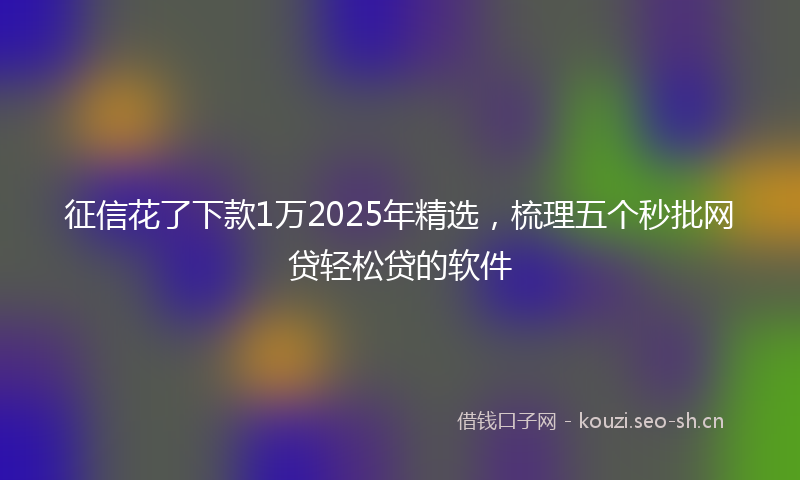 征信花了下款1万2025年精选，梳理五个秒批网贷轻松贷的软件