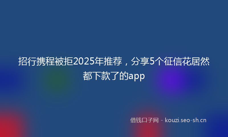 招行携程被拒2025年推荐，分享5个征信花居然都下款了的app