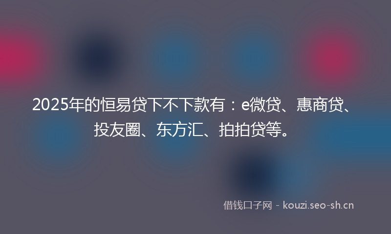 2025年的恒易贷下不下款有：e微贷、惠商贷、投友圈、东方汇、拍拍贷等。