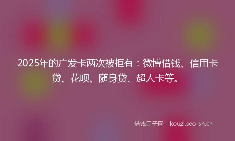 2025年的广发卡两次被拒有：微博借钱、信用卡贷、花呗、随身贷、超人卡等。