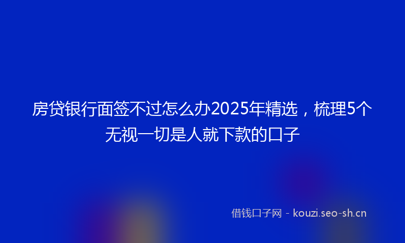 房贷银行面签不过怎么办2025年精选,梳理5个无视一切是人就下款的口子