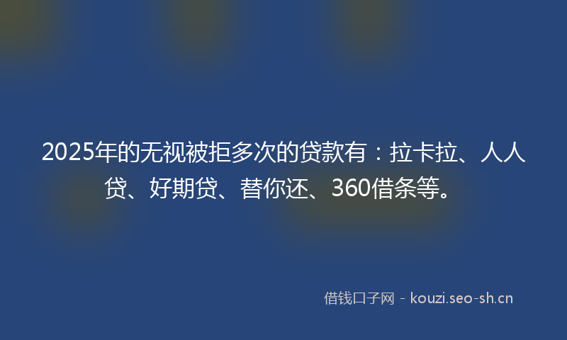 2025年的无视被拒多次的贷款有：拉卡拉、人人贷、好期贷、替你还、360借条等。