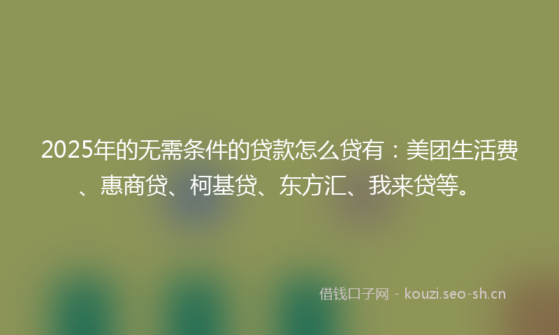 2025年的无需条件的贷款怎么贷有：美团生活费、惠商贷、柯基贷、东方汇、我来贷等。