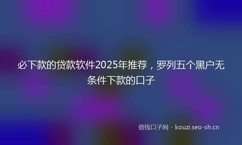 必下款的贷款软件2025年推荐,罗列五个黑户无条件下款的口子