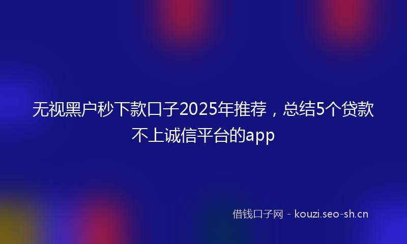 无视黑户秒下款口子2025年推荐，总结5个贷款不上诚信平台的app