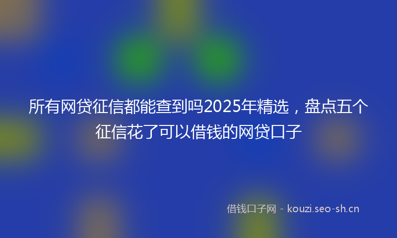 所有网贷征信都能查到吗2025年精选，盘点五个征信花了可以借钱的网贷口子