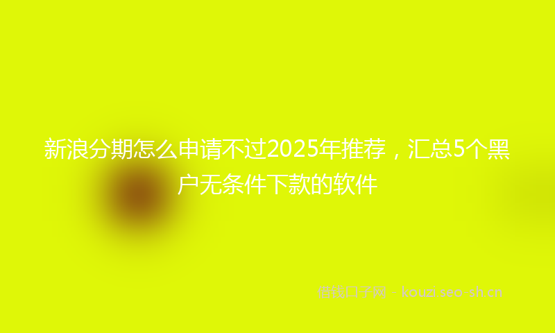 新浪分期怎么申请不过2025年推荐，汇总5个黑户无条件下款的软件