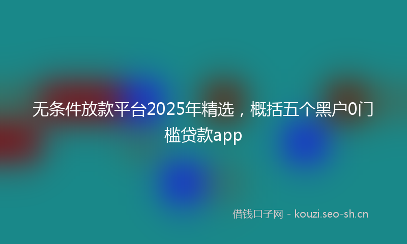 无条件放款平台2025年精选，概括五个黑户0门槛贷款app