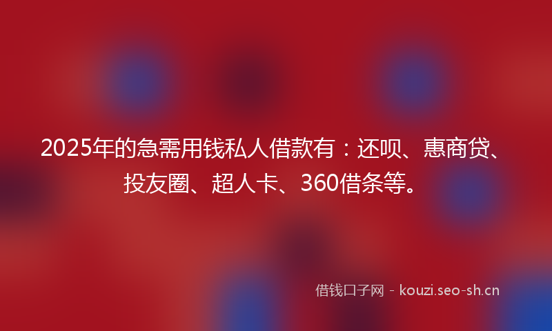 2025年的急需用钱私人借款有：还呗、惠商贷、投友圈、超人卡、360借条等。