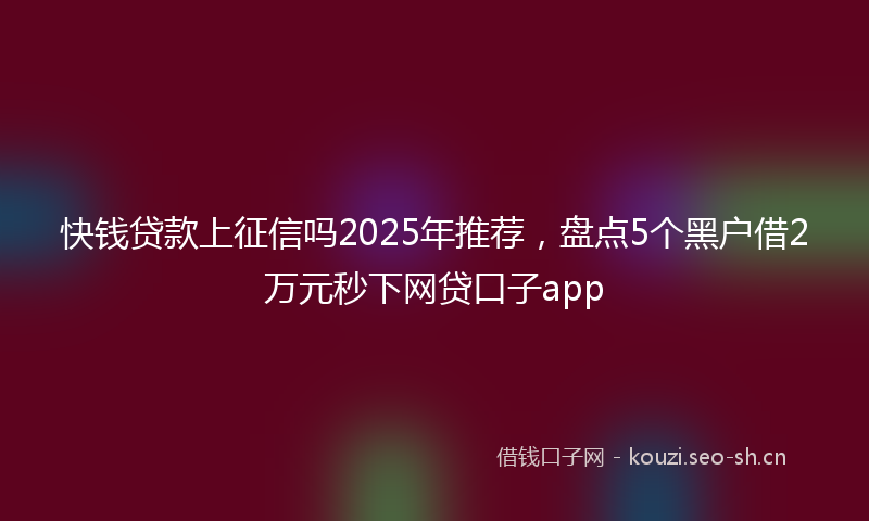 快钱贷款上征信吗2025年推荐，盘点5个黑户借2万元秒下网贷口子app