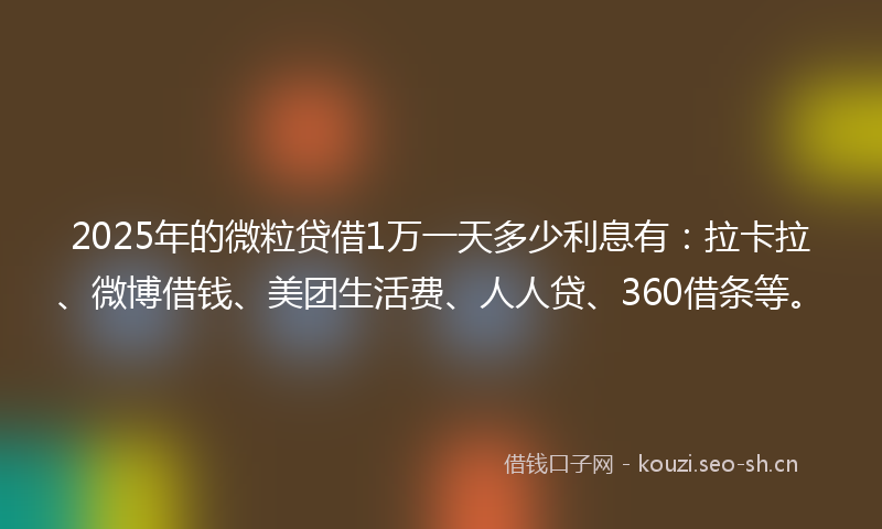 2025年的微粒贷借1万一天多少利息有：拉卡拉、微博借钱、美团生活费、人人贷、360借条等。