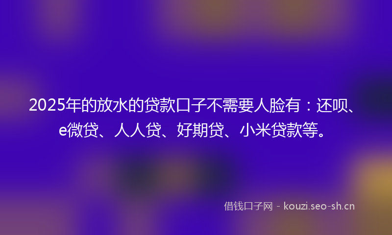 2025年的放水的贷款口子不需要人脸有：还呗、e微贷、人人贷、好期贷、小米贷款等。