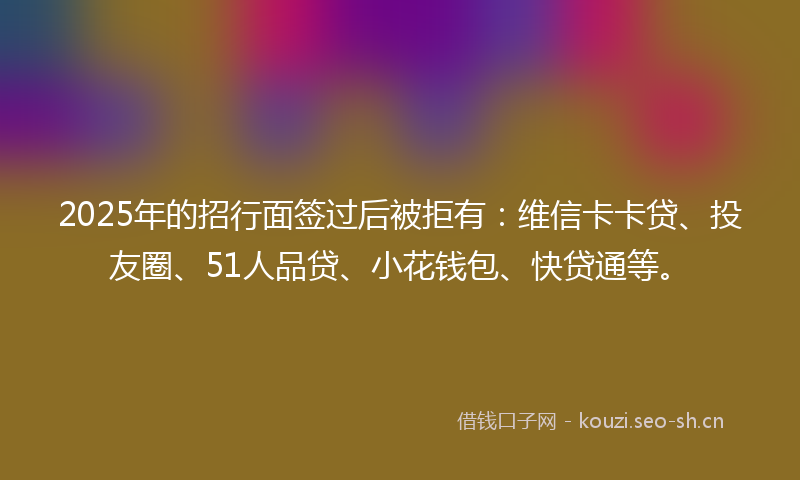 2025年的招行面签过后被拒有：维信卡卡贷、投友圈、51人品贷、小花钱包、快贷通等。