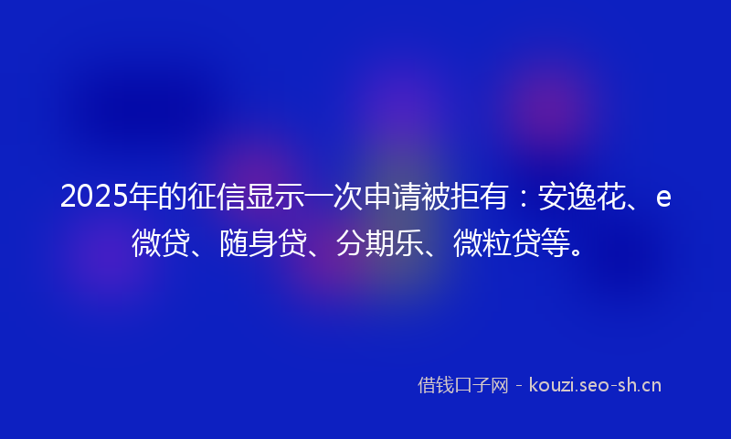 2025年的征信显示一次申请被拒有：安逸花、e微贷、随身贷、分期乐、微粒贷等。