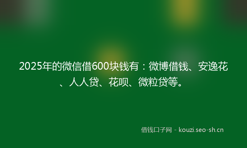 2025年的微信借600块钱有：微博借钱、安逸花、人人贷、花呗、微粒贷等。