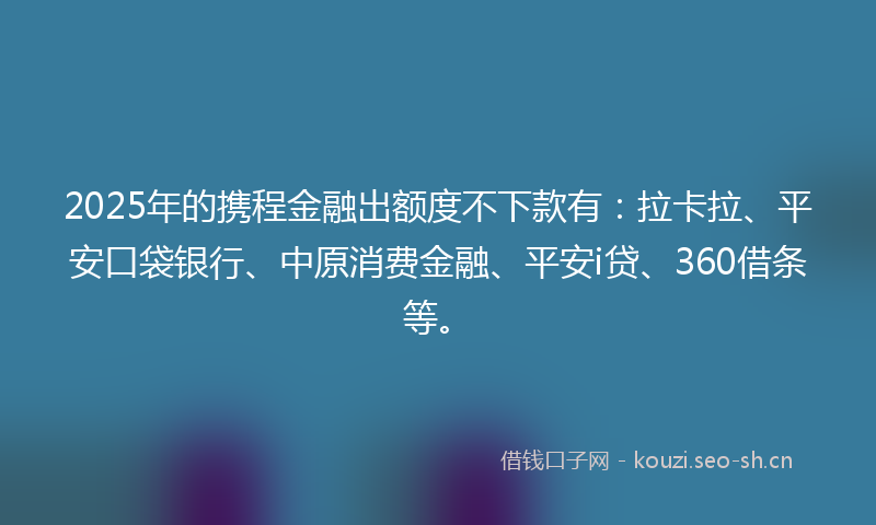 2025年的携程金融出额度不下款有：拉卡拉、平安口袋银行、中原消费金融、平安i贷、360借条等。