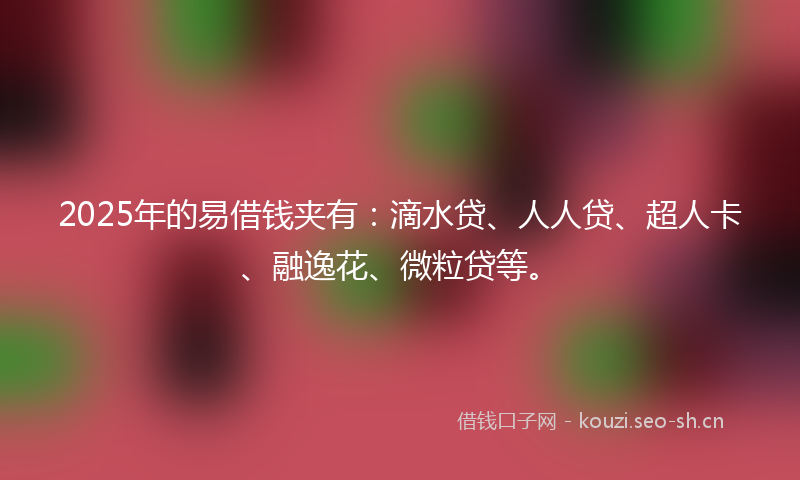 2025年的易借钱夹有：滴水贷、人人贷、超人卡、融逸花、微粒贷等。