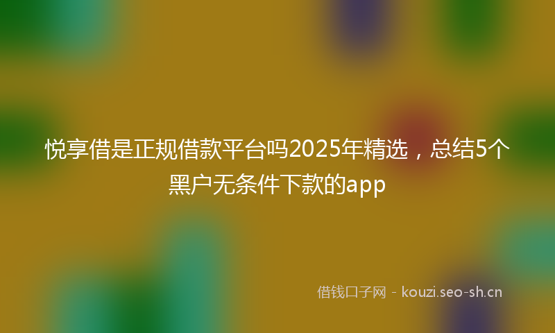 悦享借是正规借款平台吗2025年精选，总结5个黑户无条件下款的app