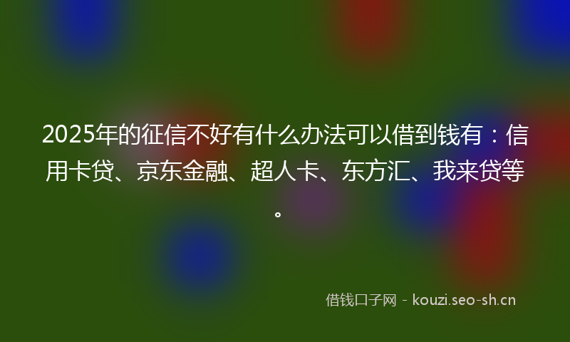 2025年的征信不好有什么办法可以借到钱有：信用卡贷、京东金融、超人卡、东方汇、我来贷等。