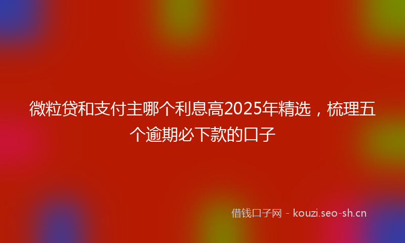 微粒贷和支付主哪个利息高2025年精选，梳理五个逾期必下款的口子