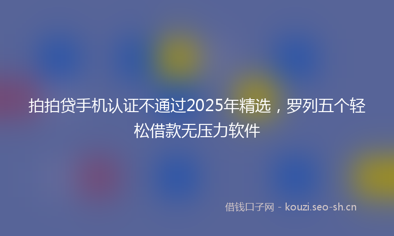 拍拍贷手机认证不通过2025年精选，罗列五个轻松借款无压力软件