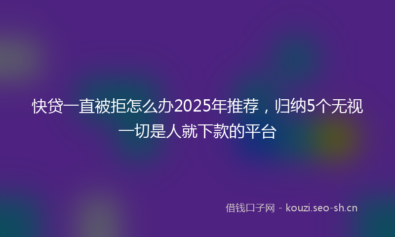 快贷一直被拒怎么办2025年推荐，归纳5个无视一切是人就下款的平台