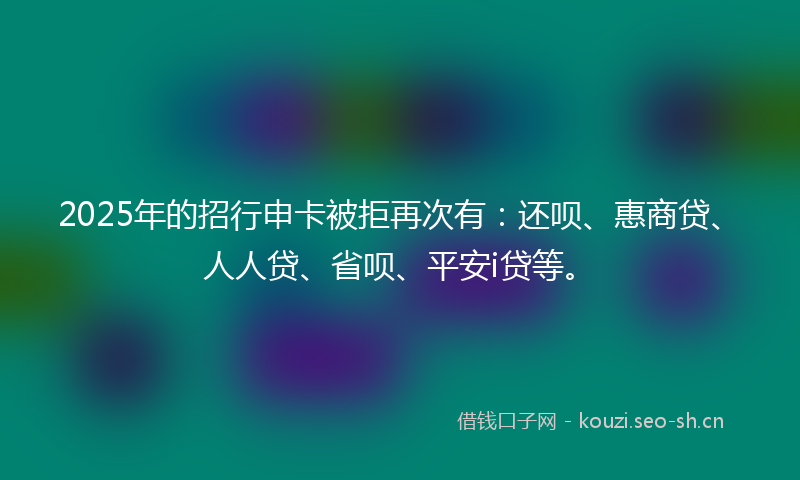2025年的招行申卡被拒再次有：还呗、惠商贷、人人贷、省呗、平安i贷等。