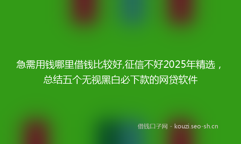 急需用钱哪里借钱比较好,征信不好2025年精选，总结五个无视黑白必下款的网贷软件