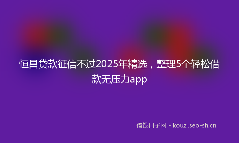 恒昌贷款征信不过2025年精选，整理5个轻松借款无压力app