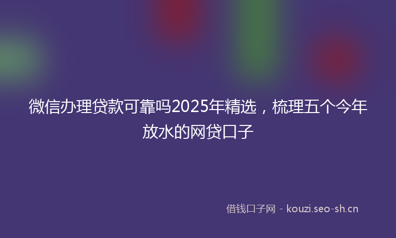 微信办理贷款可靠吗2025年精选，梳理五个今年放水的网贷口子